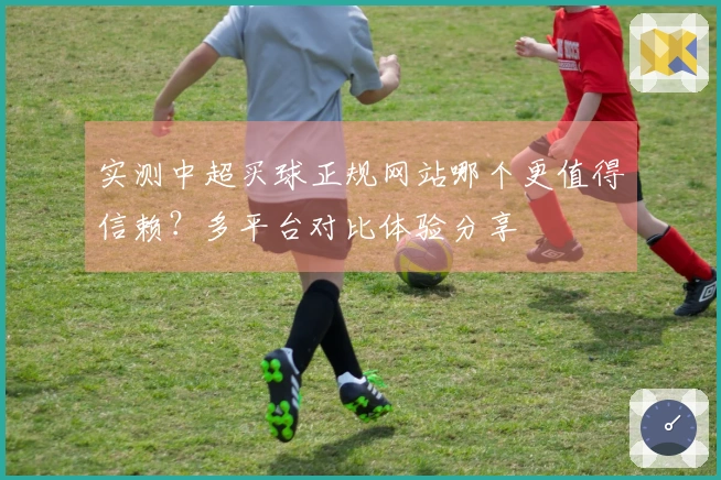 实测中超买球正规网站哪个更值得信赖？多平台对比体验分享