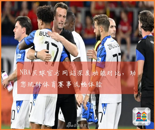 NBA买球官方网站深度功能对比，助您玩转体育赛事流畅体验