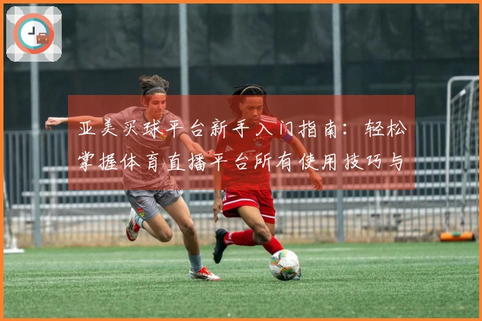 亚美买球平台新手入门指南：轻松掌握体育直播平台所有使用技巧与功能